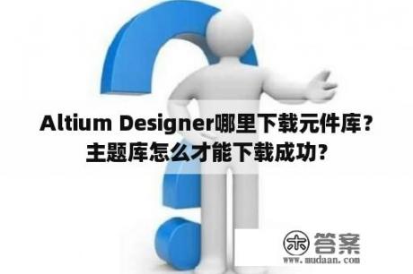 Altium Designer哪里下载元件库？主题库怎么才能下载成功？