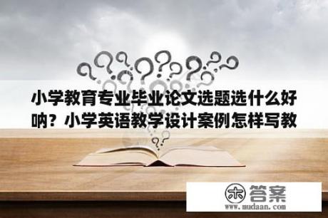 小学教育专业毕业论文选题选什么好呐？小学英语教学设计案例怎样写教学设计？