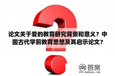 论文关于爱的教育研究背景和意义？中国古代学前教育思想及其启示论文？