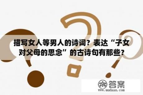 描写女人等男人的诗词？表达“子女对父母的思念”的古诗句有那些？