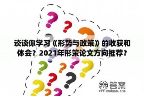 谈谈你学习《形势与政策》的收获和体会？2021年形策论文方向推荐？