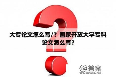 大专论文怎么写/？国家开放大学专科论文怎么写？