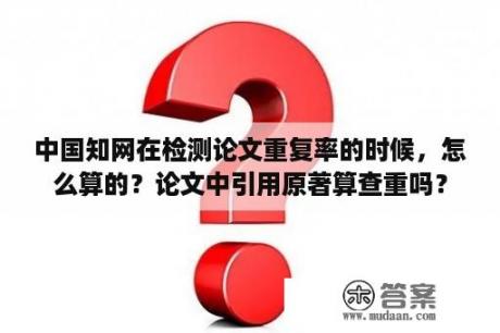 中国知网在检测论文重复率的时候，怎么算的？论文中引用原著算查重吗？