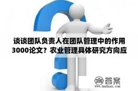 谈谈团队负责人在团队管理中的作用3000论文？农业管理具体研究方向应该选哪个？