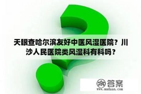 天眼查哈尔滨友好中医风湿医院？川沙人民医院类风湿科有科吗？