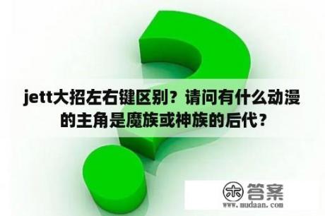 jett大招左右键区别？请问有什么动漫的主角是魔族或神族的后代？