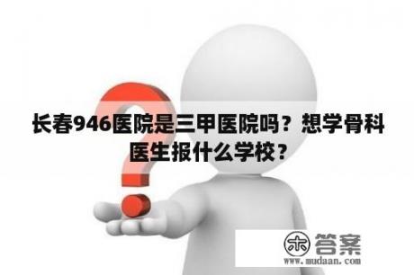 长春946医院是三甲医院吗？想学骨科医生报什么学校？