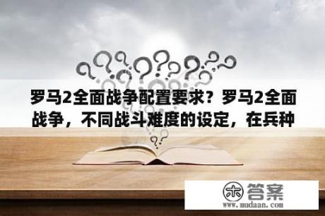 罗马2全面战争配置要求？罗马2全面战争，不同战斗难度的设定，在兵种属性上有什么区别，我玩的时候征召自由民居然虐过了罗马军团？