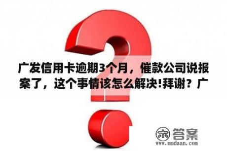 广发信用卡逾期3个月，催款公司说报案了，这个事情该怎么解决!拜谢？广发信用卡逾期立案还清全款后可否继续使用？