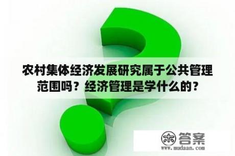 农村集体经济发展研究属于公共管理范围吗？经济管理是学什么的？