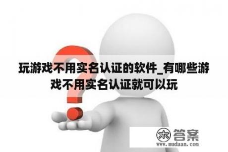 玩游戏不用实名认证的软件_有哪些游戏不用实名认证就可以玩