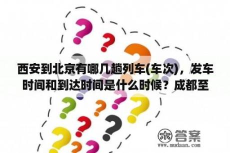 西安到北京有哪几趟列车(车次)，发车时间和到达时间是什么时候？成都至北京各次火车列车时刻表？