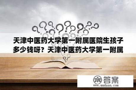 天津中医药大学第一附属医院生孩子多少钱呀？天津中医药大学第一附属医院