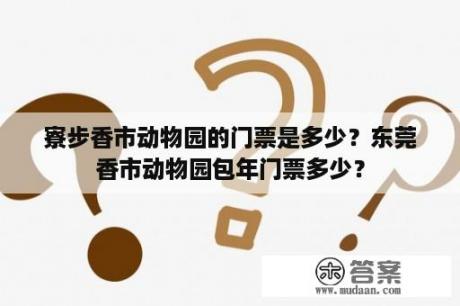 寮步香市动物园的门票是多少？东莞香市动物园包年门票多少？