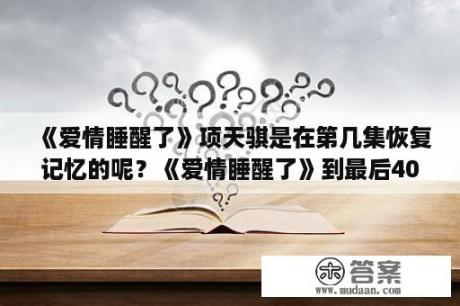 《爱情睡醒了》项天骐是在第几集恢复记忆的呢？《爱情睡醒了》到最后40级邱泽到底是刘小鱼还是项天骐啊。搞不懂了？