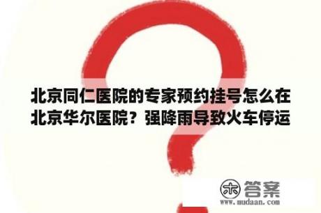 北京同仁医院的专家预约挂号怎么在北京华尔医院？强降雨导致火车停运，北京同仁医院已挂号如何就医？