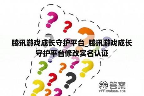 腾讯游戏成长守护平台_腾讯游戏成长守护平台修改实名认证