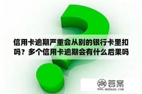 信用卡逾期严重会从别的银行卡里扣吗？多个信用卡逾期会有什么后果吗