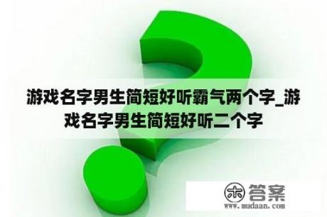 游戏名字男生简短好听霸气两个字_游戏名字男生简短好听二个字