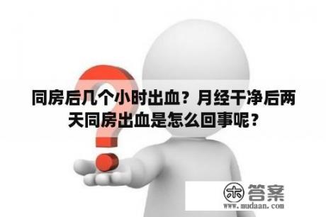 同房后几个小时出血？月经干净后两天同房出血是怎么回事呢？