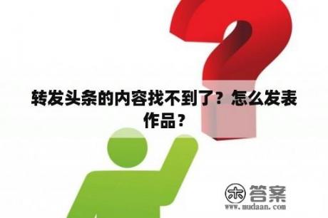 转发头条的内容找不到了？怎么发表作品？