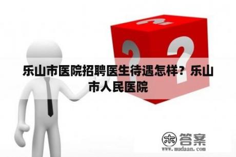 乐山市医院招聘医生待遇怎样？乐山市人民医院