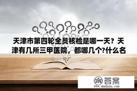 天津市第四轮全员核检是哪一天？天津有几所三甲医院，都哪几个?什么名字？