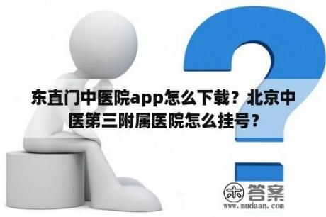 东直门中医院app怎么下载？北京中医第三附属医院怎么挂号？