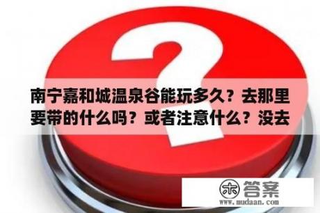 南宁嘉和城温泉谷能玩多久？去那里要带的什么吗？或者注意什么？没去过想去求指教！谢谢？广西嘉和城温泉是天然温泉吗？