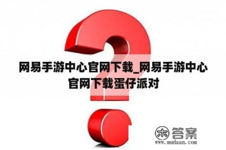 网易手游中心官网下载_网易手游中心官网下载蛋仔派对