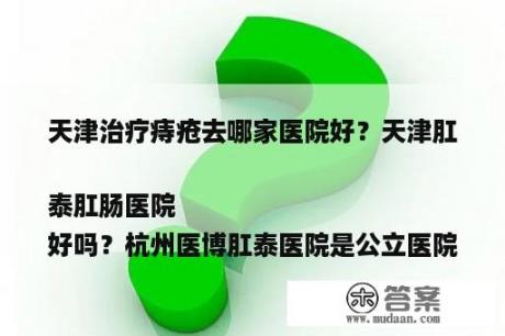 天津治疗痔疮往哪家医院好？天津肛泰肛肠医院
好吗？杭州医博肛泰医院是公立医院吗？