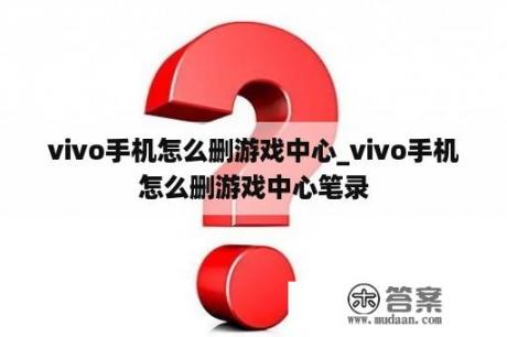 vivo手机怎么删游戏中心_vivo手机怎么删游戏中心笔录
