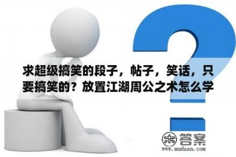 求超级搞笑的段子，帖子，笑话，只要搞笑的？放置江湖周公之术怎么学？