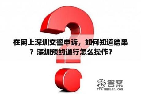 在网上深圳交警申诉，如何知道结果？深圳预约通行怎么操作？