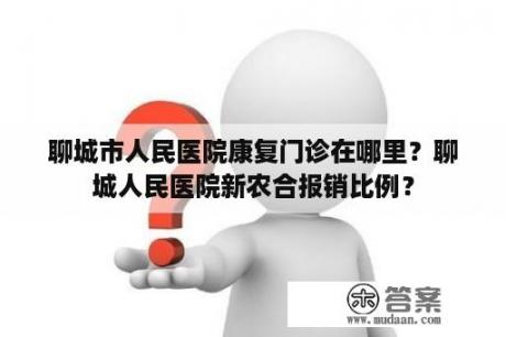 聊城市人民医院康复门诊在哪里？聊城人民医院新农合报销比例？