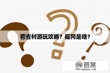 若吉村游玩攻略？福冈是啥？