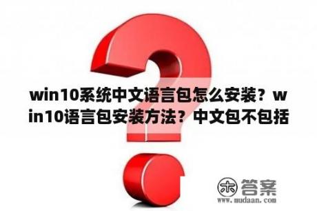 win10系统中文语言包怎么安装？win10语言包安装方法？中文包不包括少数民族的语言？