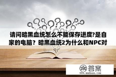 请问暗黑血统怎么不能保存进度?是自家的电脑？暗黑血统2为什么和NPC对话都是跳过，已经把显示字幕开开了还是不行是不是汉化的问题？