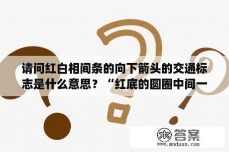 请问红白相间条的向下箭头的交通标志是什么意思？“红底的圆圈中间一根白杠”是个什么性质的交通标志？