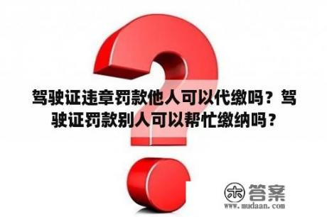 驾驶证违章罚款他人可以代缴吗？驾驶证罚款别人可以帮忙缴纳吗？