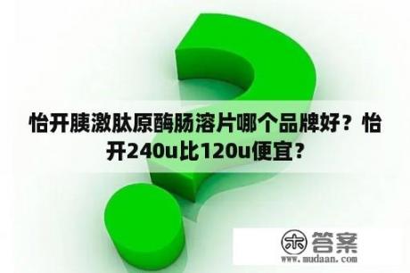 怡开胰激肽原酶肠溶片哪个品牌好？怡开240u比120u便宜？