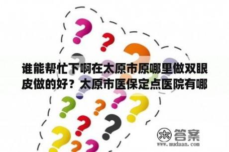 谁能帮忙下啊在太原市原哪里做双眼皮做的好？太原市医保定点医院有哪些？