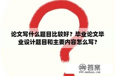 论文写什么题目比较好？毕业论文毕业设计题目和主要内容怎么写？