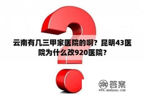 云南有几三甲家医院的啊？昆明43医院为什么改920医院？