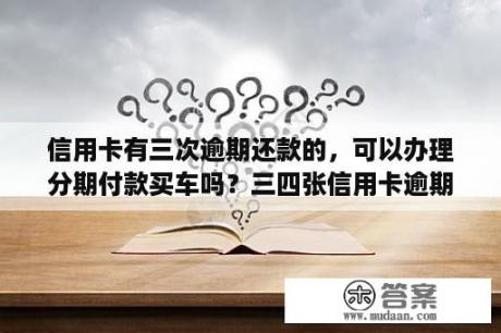 信用卡有三次逾期还款的，可以办理分期付款买车吗？三四张信用卡逾期,还可不可以贷款