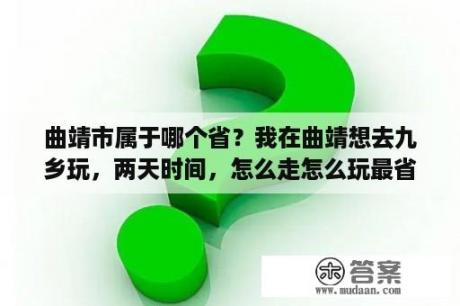 曲靖市属于哪个省？我在曲靖想去九乡玩，两天时间，怎么走怎么玩最省时间最省钱？