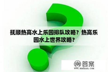 抚顺热高水上乐园排队攻略？热高乐园水上世界攻略？