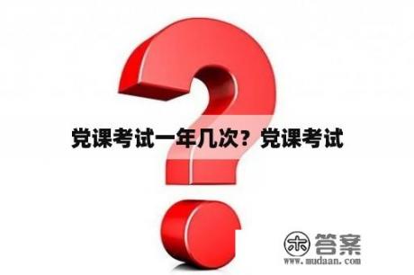 党课考试一年几次？党课考试