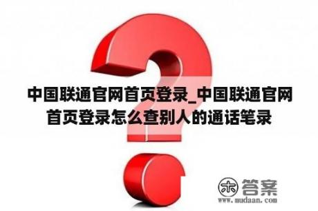 中国联通官网首页登录_中国联通官网首页登录怎么查别人的通话笔录
