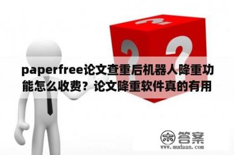 paperfree论文查重后机器人降重功能怎么收费？论文降重软件真的有用吗？